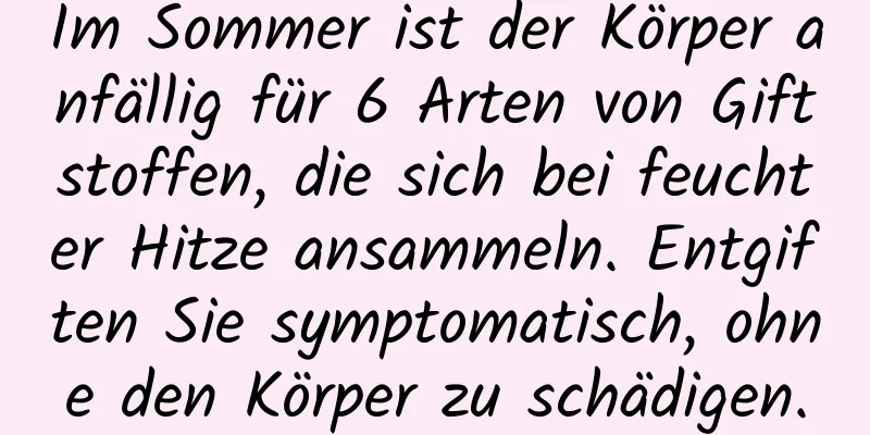 Im Sommer ist der Körper anfällig für 6 Arten von Giftstoffen, die sich bei feuchter Hitze ansammeln. Entgiften Sie symptomatisch, ohne den Körper zu schädigen.