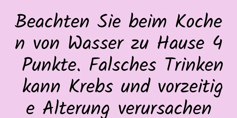 Beachten Sie beim Kochen von Wasser zu Hause 4 Punkte. Falsches Trinken kann Krebs und vorzeitige Alterung verursachen