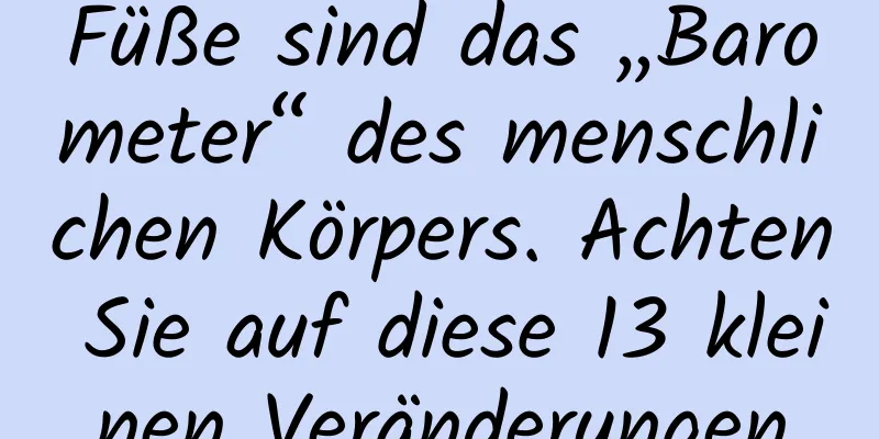 Füße sind das „Barometer“ des menschlichen Körpers. Achten Sie auf diese 13 kleinen Veränderungen