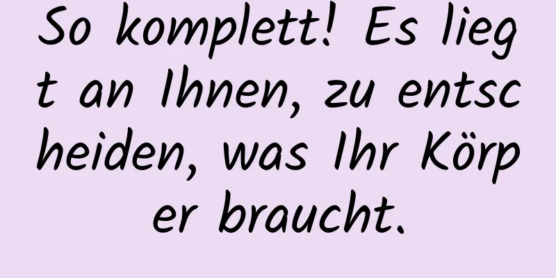 So komplett! Es liegt an Ihnen, zu entscheiden, was Ihr Körper braucht.