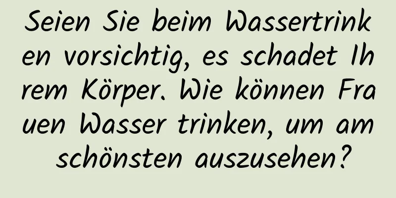 Seien Sie beim Wassertrinken vorsichtig, es schadet Ihrem Körper. Wie können Frauen Wasser trinken, um am schönsten auszusehen?