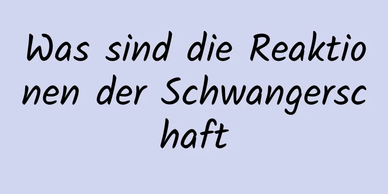 Was sind die Reaktionen der Schwangerschaft
