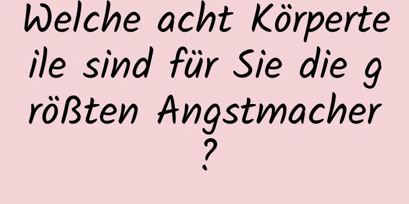 Welche acht Körperteile sind für Sie die größten Angstmacher?
