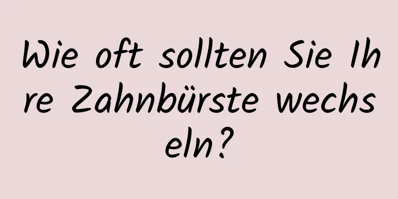 Wie oft sollten Sie Ihre Zahnbürste wechseln?