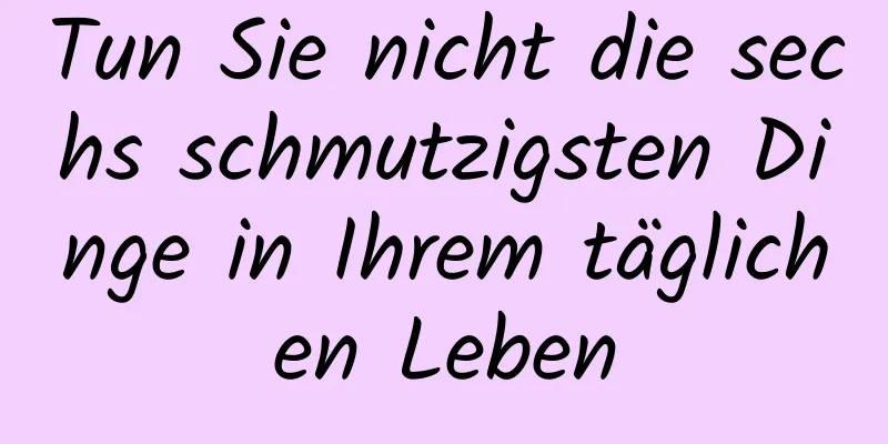 Tun Sie nicht die sechs schmutzigsten Dinge in Ihrem täglichen Leben