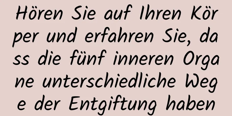 Hören Sie auf Ihren Körper und erfahren Sie, dass die fünf inneren Organe unterschiedliche Wege der Entgiftung haben