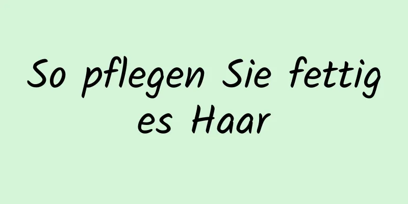 So pflegen Sie fettiges Haar