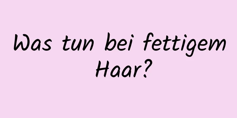 Was tun bei fettigem Haar?