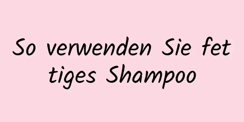So verwenden Sie fettiges Shampoo