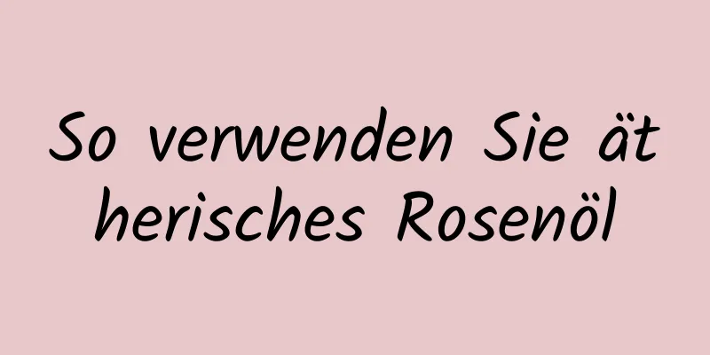 So verwenden Sie ätherisches Rosenöl