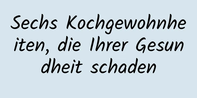 Sechs Kochgewohnheiten, die Ihrer Gesundheit schaden