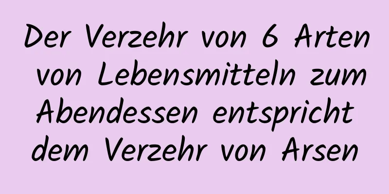 Der Verzehr von 6 Arten von Lebensmitteln zum Abendessen entspricht dem Verzehr von Arsen