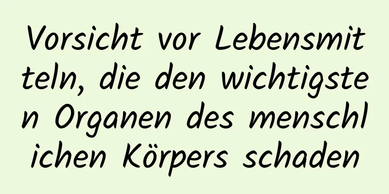 Vorsicht vor Lebensmitteln, die den wichtigsten Organen des menschlichen Körpers schaden