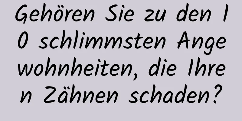 Gehören Sie zu den 10 schlimmsten Angewohnheiten, die Ihren Zähnen schaden?