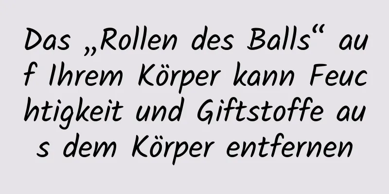 Das „Rollen des Balls“ auf Ihrem Körper kann Feuchtigkeit und Giftstoffe aus dem Körper entfernen