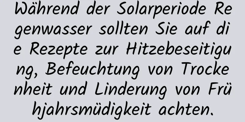 Während der Solarperiode Regenwasser sollten Sie auf die Rezepte zur Hitzebeseitigung, Befeuchtung von Trockenheit und Linderung von Frühjahrsmüdigkeit achten.