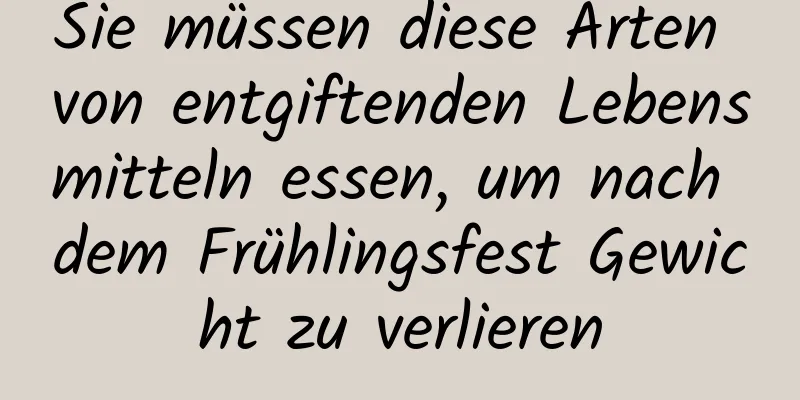 Sie müssen diese Arten von entgiftenden Lebensmitteln essen, um nach dem Frühlingsfest Gewicht zu verlieren