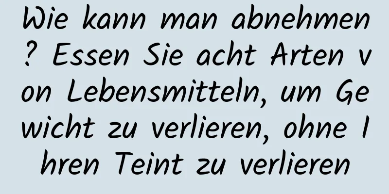 Wie kann man abnehmen? Essen Sie acht Arten von Lebensmitteln, um Gewicht zu verlieren, ohne Ihren Teint zu verlieren