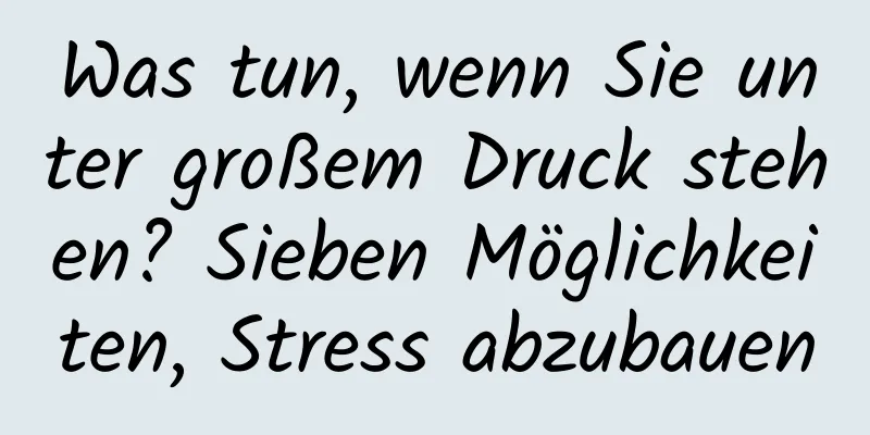 Was tun, wenn Sie unter großem Druck stehen? Sieben Möglichkeiten, Stress abzubauen