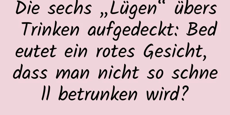 Die sechs „Lügen“ übers Trinken aufgedeckt: Bedeutet ein rotes Gesicht, dass man nicht so schnell betrunken wird?