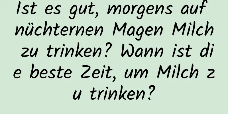 Ist es gut, morgens auf nüchternen Magen Milch zu trinken? Wann ist die beste Zeit, um Milch zu trinken?