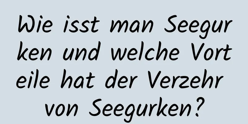 Wie isst man Seegurken und welche Vorteile hat der Verzehr von Seegurken?
