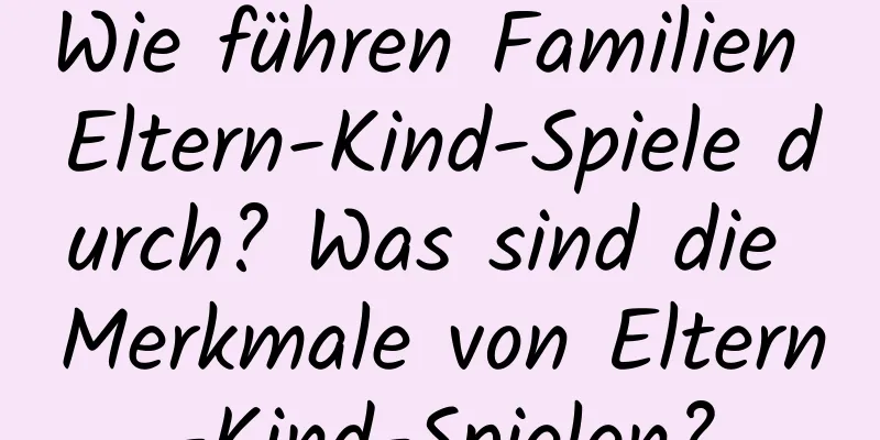 Wie führen Familien Eltern-Kind-Spiele durch? Was sind die Merkmale von Eltern-Kind-Spielen?