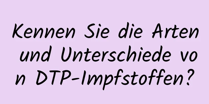 Kennen Sie die Arten und Unterschiede von DTP-Impfstoffen?
