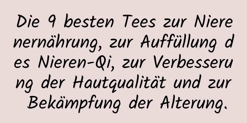 Die 9 besten Tees zur Nierenernährung, zur Auffüllung des Nieren-Qi, zur Verbesserung der Hautqualität und zur Bekämpfung der Alterung.