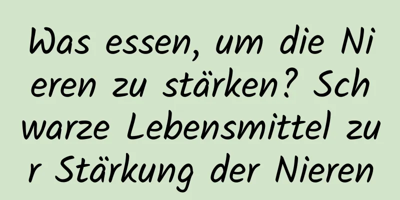 Was essen, um die Nieren zu stärken? Schwarze Lebensmittel zur Stärkung der Nieren