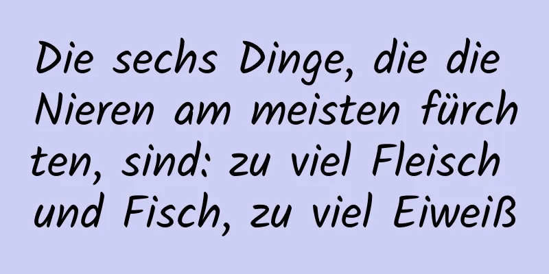 Die sechs Dinge, die die Nieren am meisten fürchten, sind: zu viel Fleisch und Fisch, zu viel Eiweiß