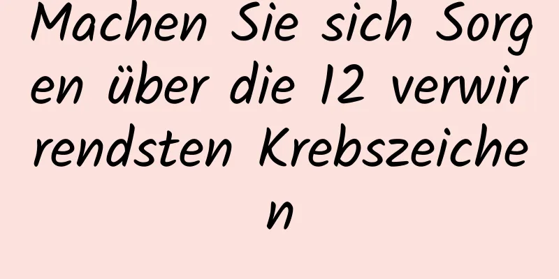 Machen Sie sich Sorgen über die 12 verwirrendsten Krebszeichen