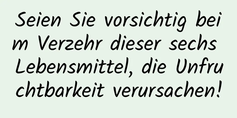 Seien Sie vorsichtig beim Verzehr dieser sechs Lebensmittel, die Unfruchtbarkeit verursachen!