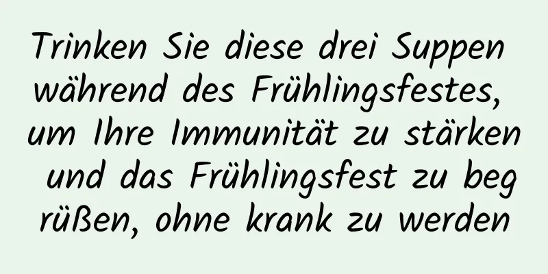 Trinken Sie diese drei Suppen während des Frühlingsfestes, um Ihre Immunität zu stärken und das Frühlingsfest zu begrüßen, ohne krank zu werden