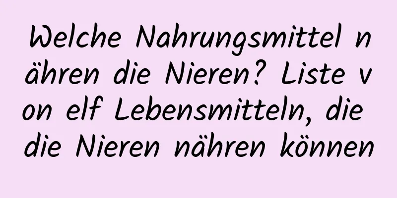 Welche Nahrungsmittel nähren die Nieren? Liste von elf Lebensmitteln, die die Nieren nähren können
