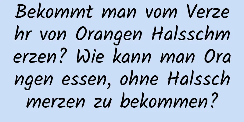 Bekommt man vom Verzehr von Orangen Halsschmerzen? Wie kann man Orangen essen, ohne Halsschmerzen zu bekommen?