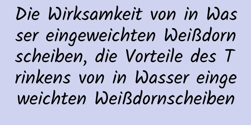 Die Wirksamkeit von in Wasser eingeweichten Weißdornscheiben, die Vorteile des Trinkens von in Wasser eingeweichten Weißdornscheiben