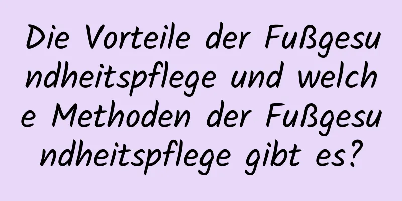 Die Vorteile der Fußgesundheitspflege und welche Methoden der Fußgesundheitspflege gibt es?