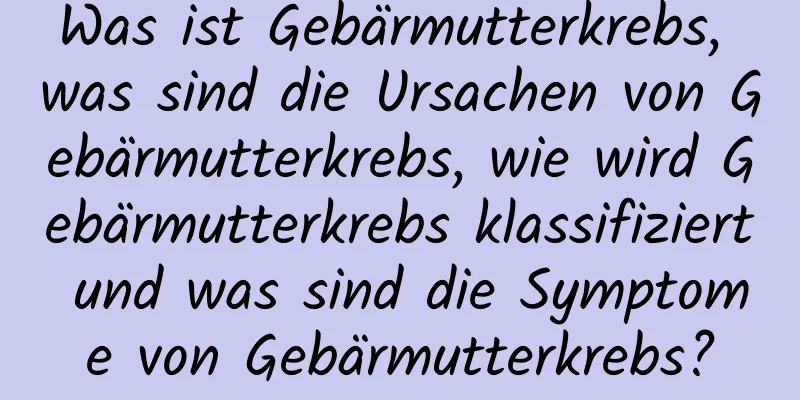 Was ist Gebärmutterkrebs, was sind die Ursachen von Gebärmutterkrebs, wie wird Gebärmutterkrebs klassifiziert und was sind die Symptome von Gebärmutterkrebs?