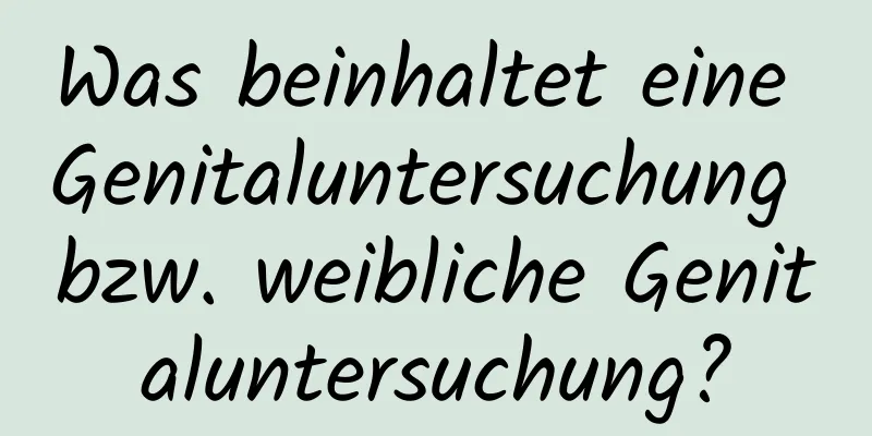 Was beinhaltet eine Genitaluntersuchung bzw. weibliche Genitaluntersuchung?