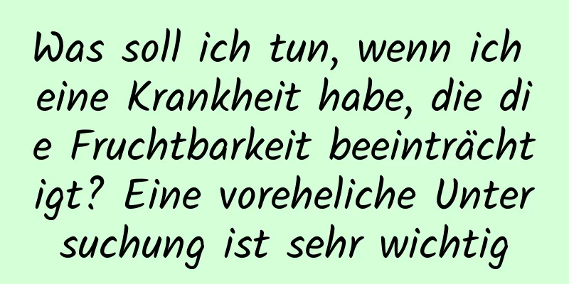 Was soll ich tun, wenn ich eine Krankheit habe, die die Fruchtbarkeit beeinträchtigt? Eine voreheliche Untersuchung ist sehr wichtig