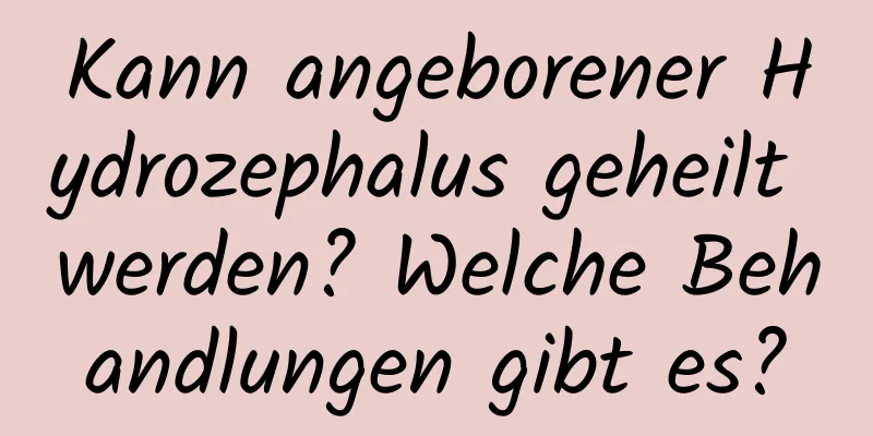 Kann angeborener Hydrozephalus geheilt werden? Welche Behandlungen gibt es?
