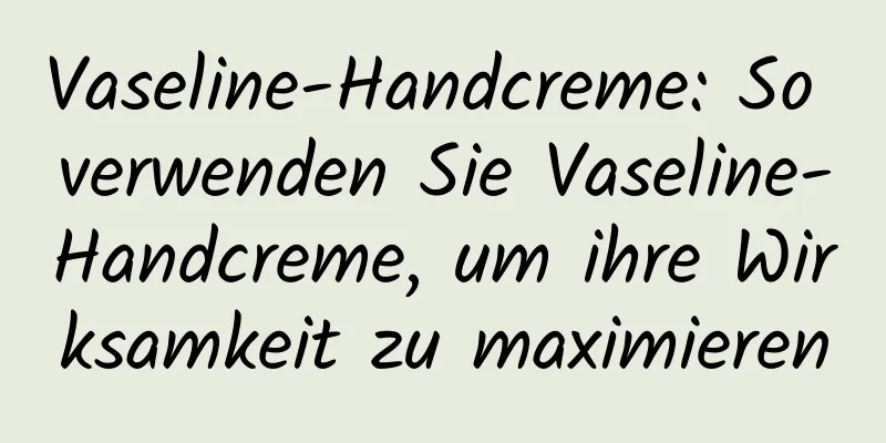Vaseline-Handcreme: So verwenden Sie Vaseline-Handcreme, um ihre Wirksamkeit zu maximieren
