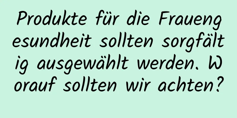 Produkte für die Frauengesundheit sollten sorgfältig ausgewählt werden. Worauf sollten wir achten?