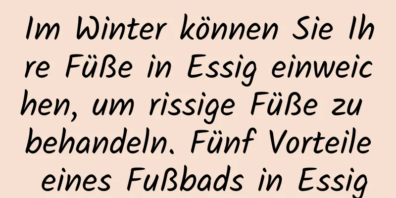 Im Winter können Sie Ihre Füße in Essig einweichen, um rissige Füße zu behandeln. Fünf Vorteile eines Fußbads in Essig