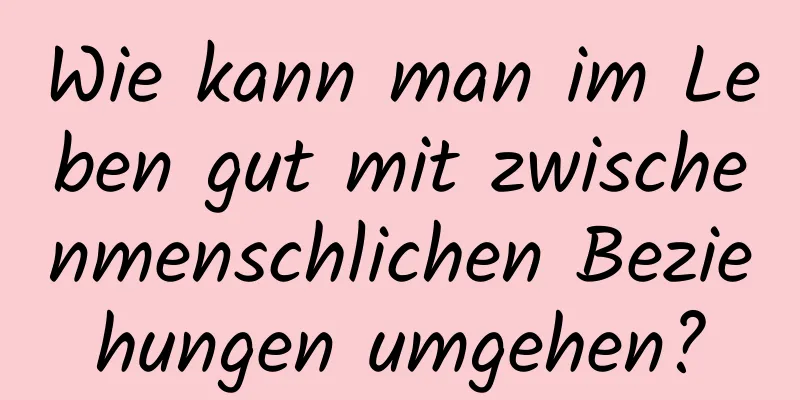 Wie kann man im Leben gut mit zwischenmenschlichen Beziehungen umgehen?