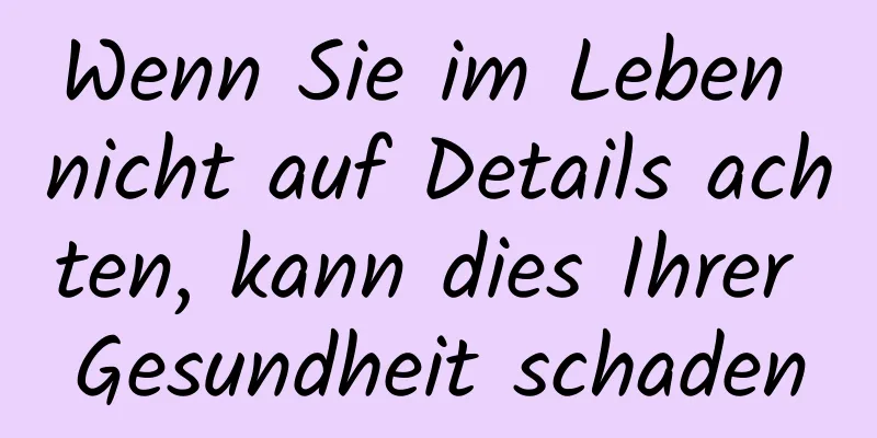 Wenn Sie im Leben nicht auf Details achten, kann dies Ihrer Gesundheit schaden