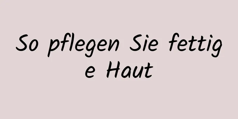 So pflegen Sie fettige Haut