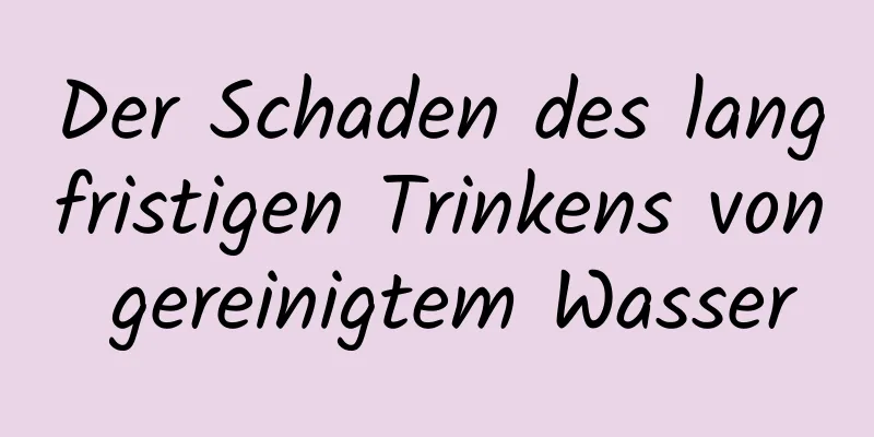 Der Schaden des langfristigen Trinkens von gereinigtem Wasser