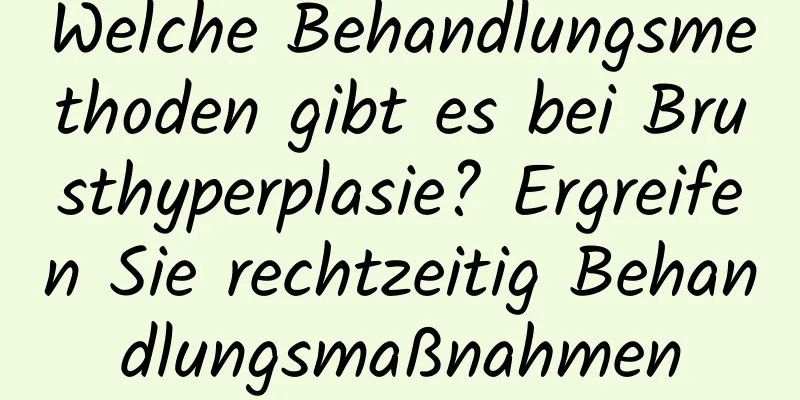 Welche Behandlungsmethoden gibt es bei Brusthyperplasie? Ergreifen Sie rechtzeitig Behandlungsmaßnahmen